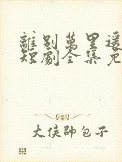 离别万里遥无期短剧全集免费