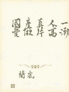 国产真人一级a爱做片高潮