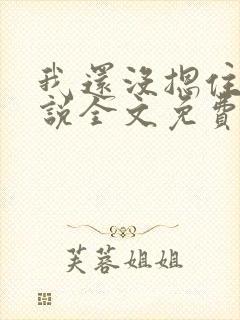 我还没摁住她小说全文免费阅读无弹窗