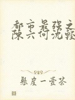 都市最强之狂兵陈六何沈轻舞