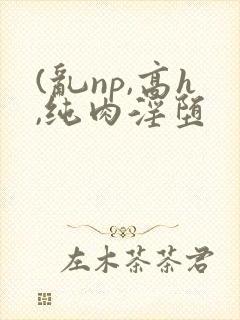 (乱np,高h,纯肉淫堕