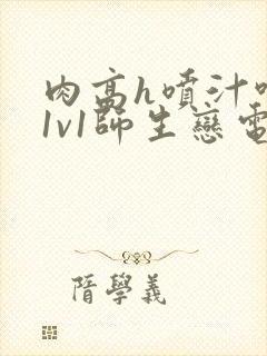 肉高h喷汁呻吟1v1师生恋电影