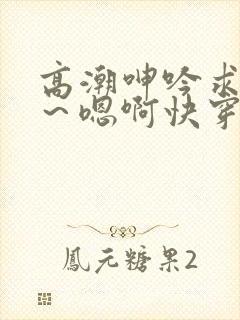 高潮呻吟求饶h～嗯啊快穿