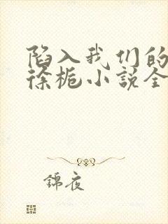 陷入我们的热恋徐栀小说全篇