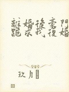 离婚后豪门前夫跪求我复婚无弹窗