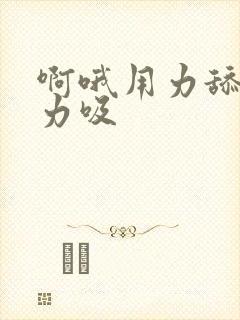 啊哦用力舔,用力吸