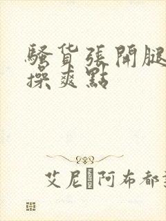 骚货张开腿让我操爽点