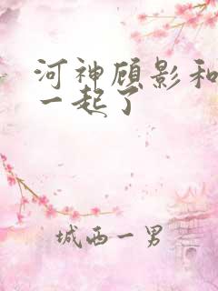 河神顾影和谁在一起了