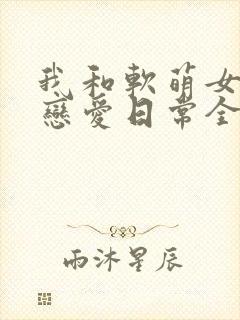 我和软萌女友的恋爱日常全文阅读