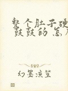 整个肚子硬硬的 鼓鼓的 怎么回事