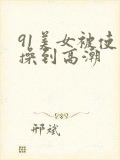 91美女被使劲操到高潮