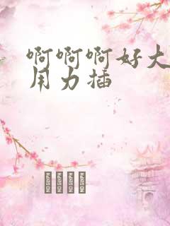 啊啊啊好大好爽用力插