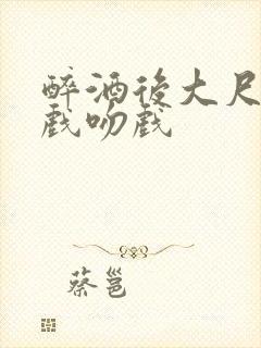 醉酒后大尺度床戏吻戏