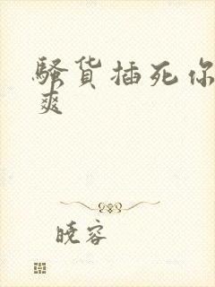 骚货插死你爽不爽