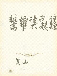 离婚后我让前妻高攀不起短剧