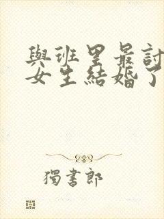 与班里最讨厌的女生结婚了