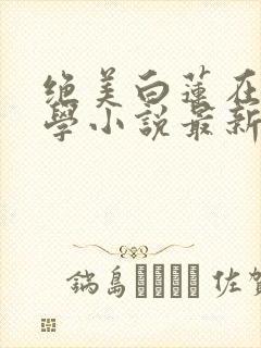 绝美白莲在线教学小说最新篇章