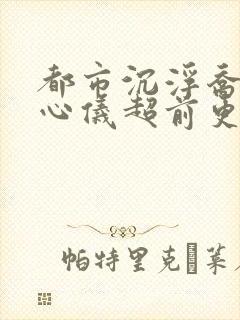 都市沉浮乔梁叶心仪超前更新章节