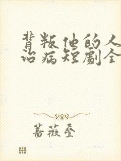 背叛他的人求他治病短剧全集