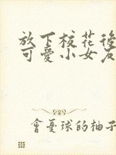 放下校花后被超可爱小女友倒追完整版观看