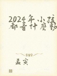 2024年小孩都看什么动画片