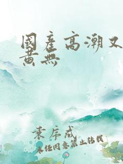 国产高潮又爽又黄无