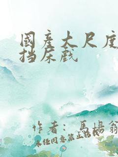 国产大尺度无遮挡床戏