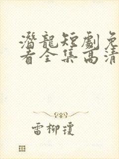 潜龙短剧免费观看全集高清