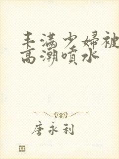 丰满少妇被爽的高潮喷水