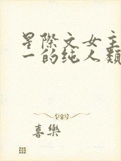 星际文女主是唯一的纯人类