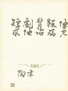 短剧背叛他的人求他治病免费观看