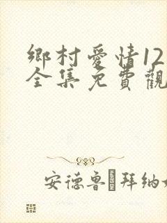 乡村爱情12部全集免费观看完整版