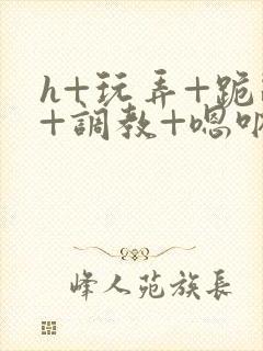 h+玩弄+跪趴+调教+嗯呐女友