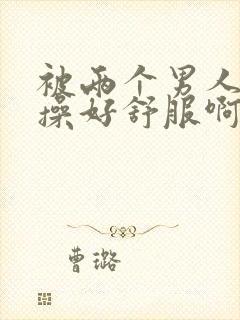 被两个男人同时操好舒服啊