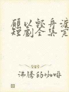 愿以轻舟渡余生短剧全集完整版