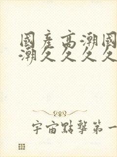 国产高潮国产高潮久久久久久91