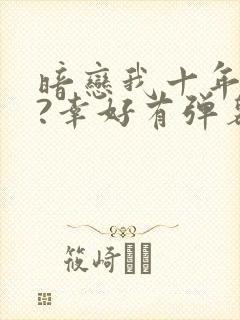 暗恋我十年不说?幸好有弹幕剧透小说免费