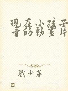 现在小孩子喜欢看的动画片