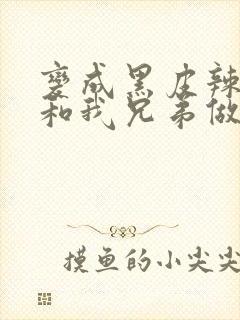 变成黑皮辣妹后和我兄弟做了