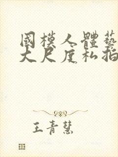 国模人体艺术超大尺度私拍