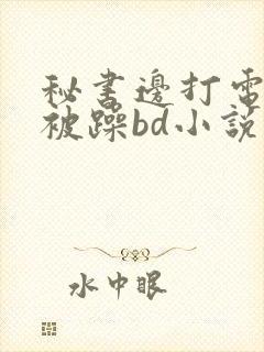 秘书边打电话边被躁bd小说