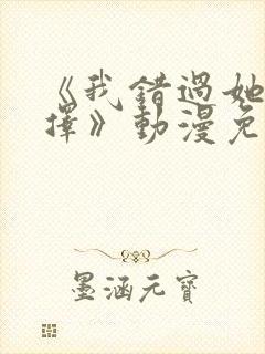 《我错过她的选择》动漫免费观看