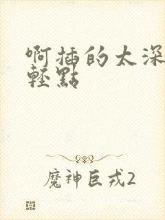 啊插的太深了嗯轻点