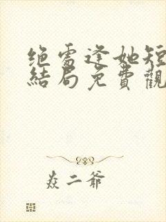 绝处逢她短剧大结局免费观看