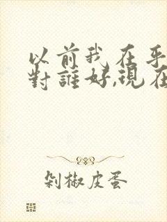 以前我在乎谁就对谁好,现在是谁在乎我,我