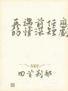 再遇前任恋上他的情深短剧合集