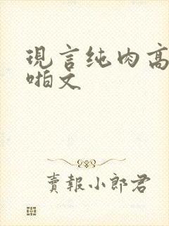 现言纯肉高h啪啪文
