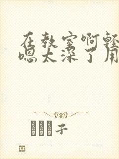 在教室啊轻点灬嗯太深了用力