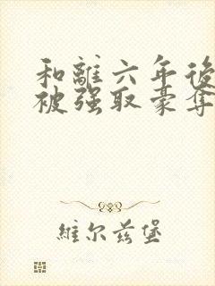 和离六年后,她被强取豪夺了全文免费阅读