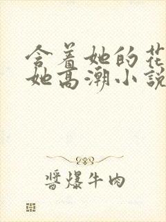 含着她的花蒂让她高潮小说